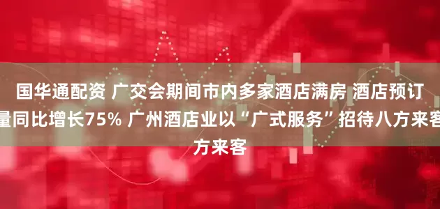 国华通配资 广交会期间市内多家酒店满房 酒店预订量同比增长75% 广州酒店业以“广式服务”招待八方来客