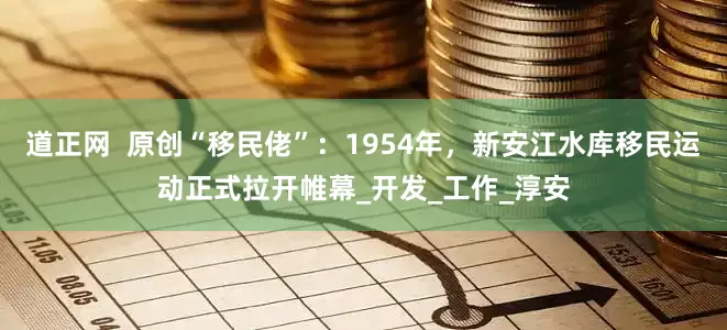 道正网  原创“移民佬”：1954年，新安江水库移民运动正式拉开帷幕_开发_工作_淳安