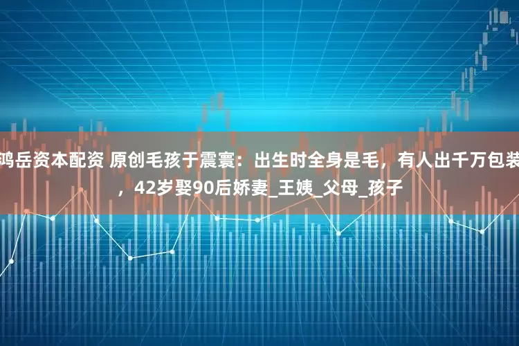 鸿岳资本配资 原创毛孩于震寰：出生时全身是毛，有人出千万包装，42岁娶90后娇妻_王姨_父母_孩子