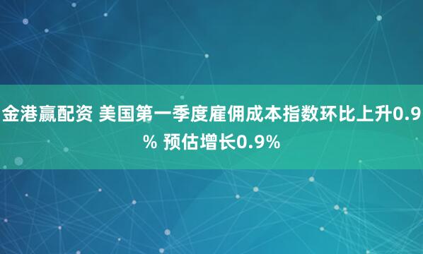 金港赢配资 美国第一季度雇佣成本指数环比上升0.9% 预估增长0.9%