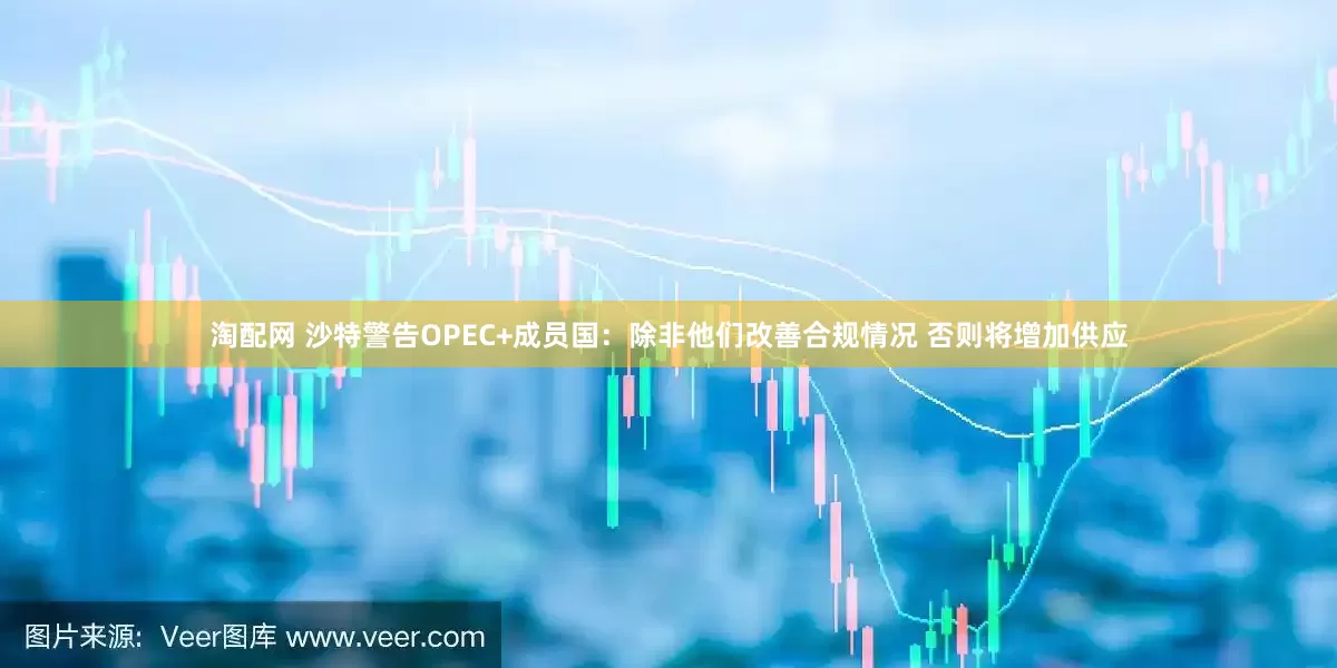 淘配网 沙特警告OPEC+成员国：除非他们改善合规情况 否则将增加供应