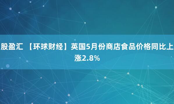 股盈汇 【环球财经】英国5月份商店食品价格同比上涨2.8%