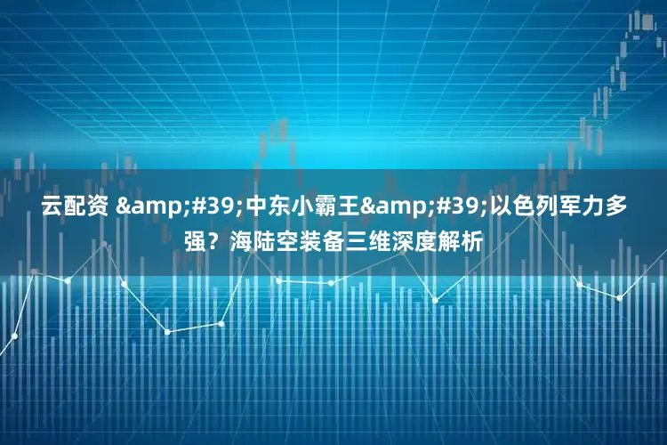 云配资 '中东小霸王'以色列军力多强？海陆空装备三维深度解析