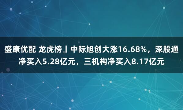 盛康优配 龙虎榜丨中际旭创大涨16.68%，深股通净买入5.28亿元，三机构净买入8.17亿元