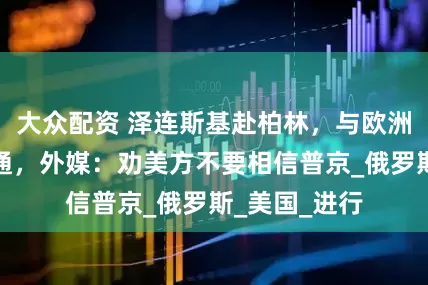 大众配资 泽连斯基赴柏林，与欧洲政要紧急沟通，外媒：劝美方不要相信普京_俄罗斯_美国_进行