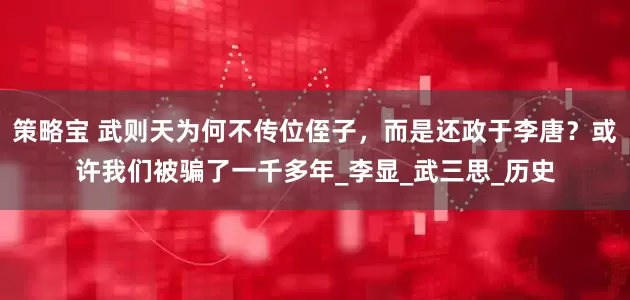 策略宝 武则天为何不传位侄子，而是还政于李唐？或许我们被骗了一千多年_李显_武三思_历史