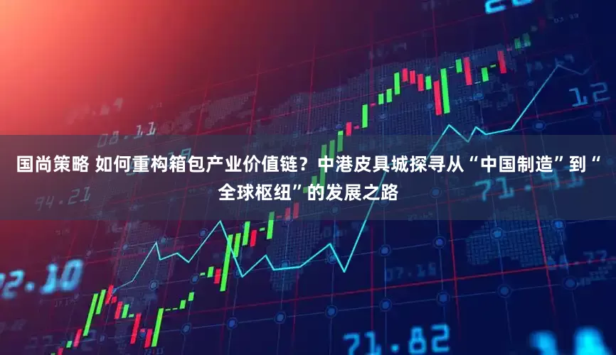 国尚策略 如何重构箱包产业价值链？中港皮具城探寻从“中国制造”到“全球枢纽”的发展之路