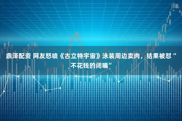 鼎泽配资 网友怒喷《古立特宇宙》泳装周边卖肉，结果被怼“不花钱的闭嘴”