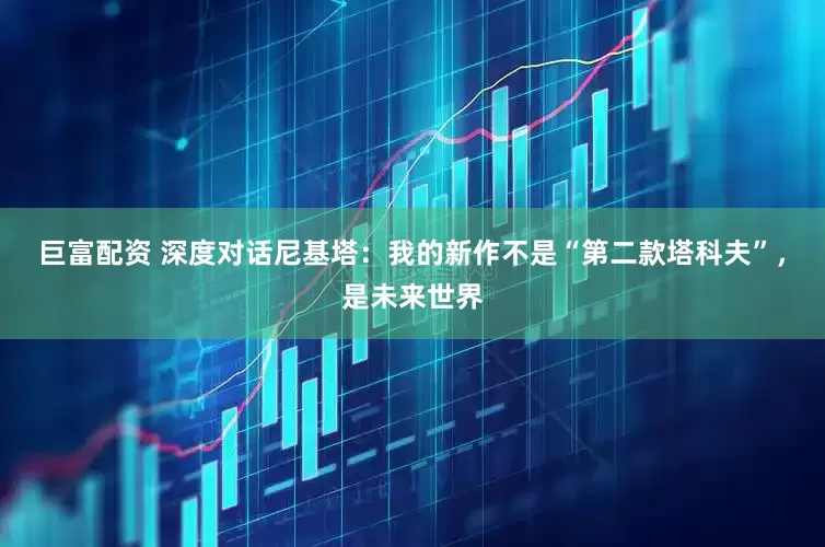 巨富配资 深度对话尼基塔：我的新作不是“第二款塔科夫”，是未来世界