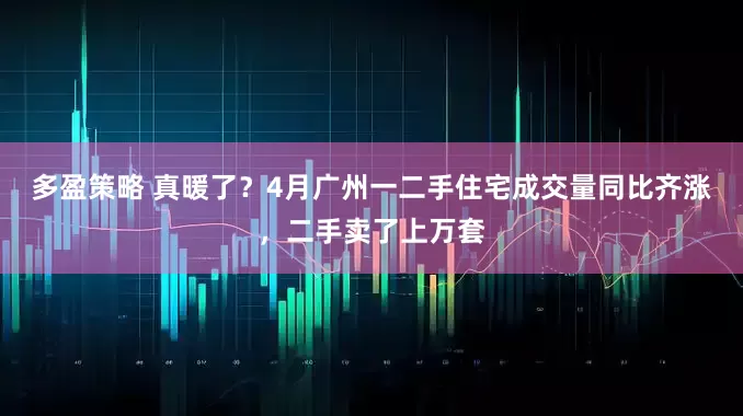 多盈策略 真暖了？4月广州一二手住宅成交量同比齐涨，二手卖了上万套