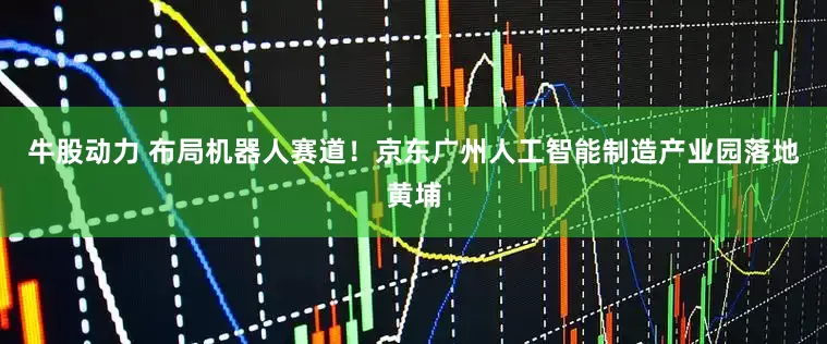 牛股动力 布局机器人赛道！京东广州人工智能制造产业园落地黄埔